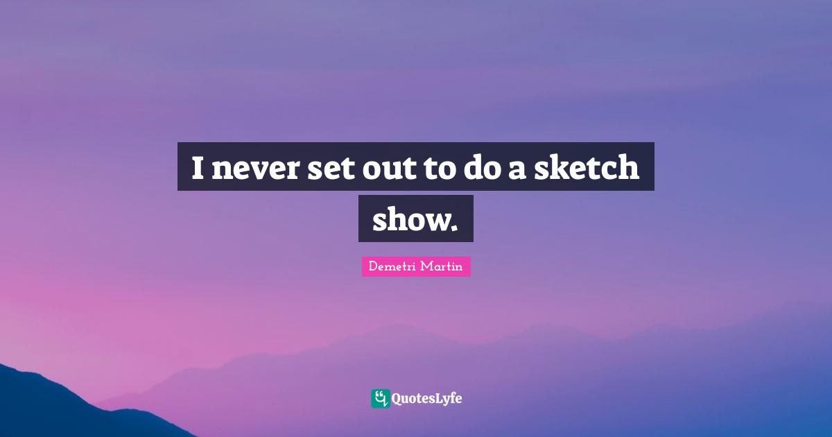 I never set out to do a sketch show.