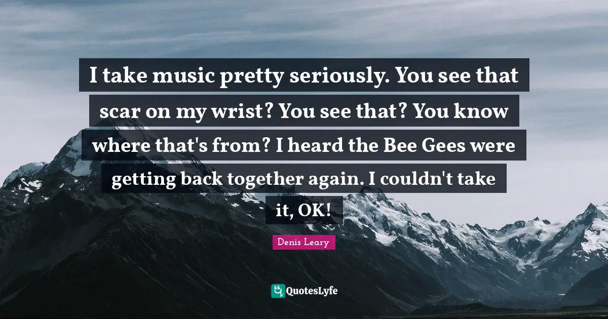 I take music pretty seriously. You see that scar on my wrist? You see that? You know where that's from? I heard the Bee Gees were getting back together again. I couldn't take it, OK!
