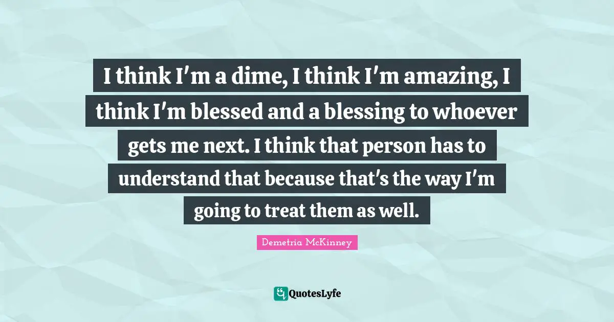 I think I'm a dime, I think I'm amazing, I think I'm blessed and a blessing to whoever gets me next. I think that person has to understand that because that's the way I'm going to treat them as well.