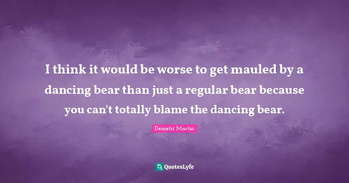 I think it would be worse to get mauled by a dancing bear than just a regular bear because you can't totally blame the dancing bear.