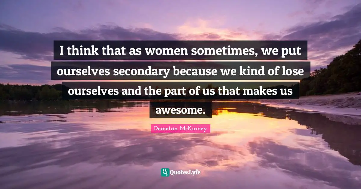 I think that as women sometimes, we put ourselves secondary because we kind of lose ourselves and the part of us that makes us awesome.