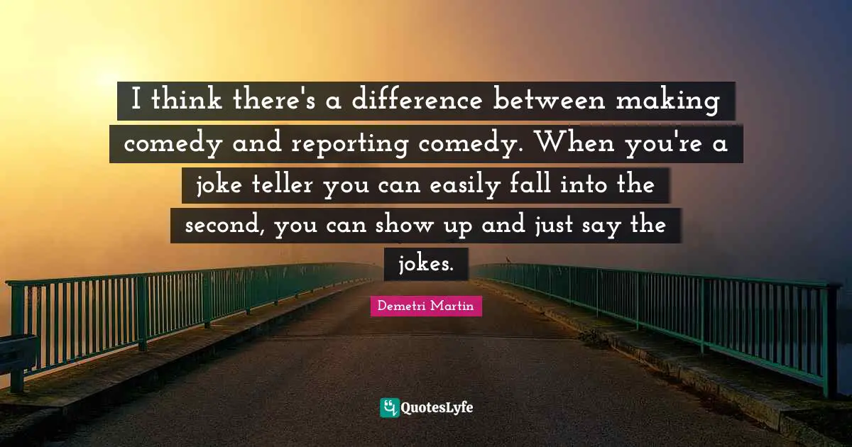I think there's a difference between making comedy and reporting comedy. When you're a joke teller you can easily fall into the second, you can show up and just say the jokes.