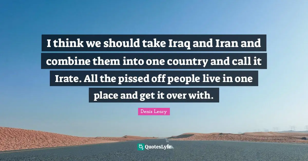 Pissed Off Quotes: "I think we should take Iraq and Iran and combine them into one country and call it Irate. All the pissed off people live in one place and get it over with."