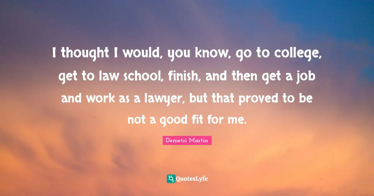 I thought I would, you know, go to college, get to law school, finish, and then get a job and work as a lawyer, but that proved to be not a good fit for me.