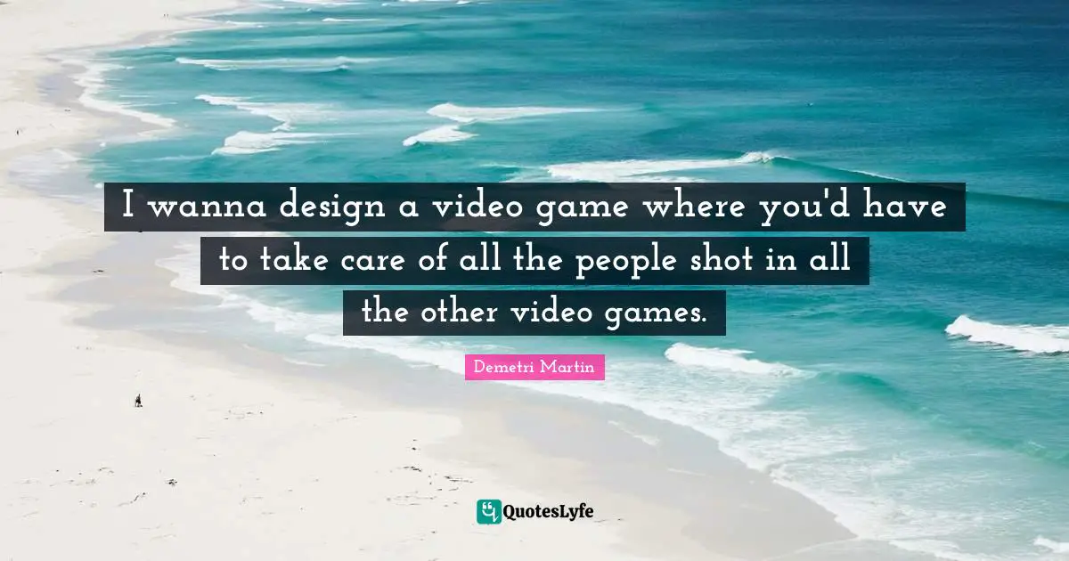 I wanna design a video game where you'd have to take care of all the people shot in all the other video games.