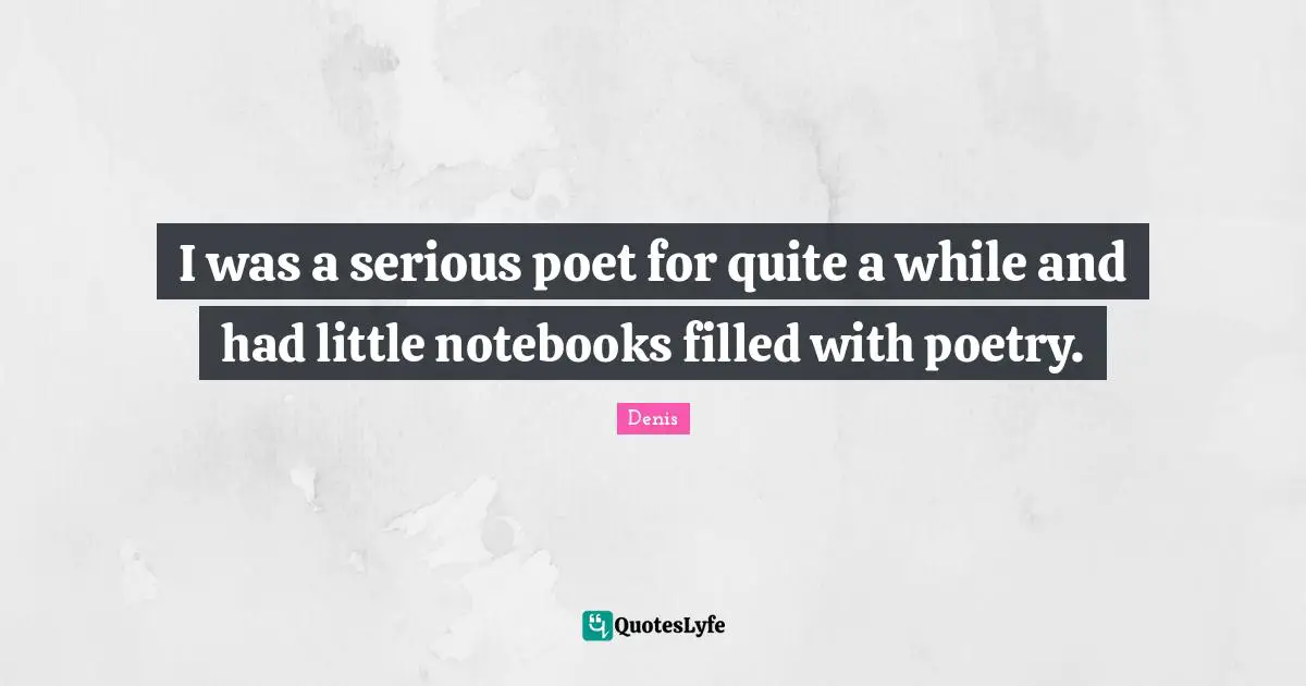 I was a serious poet for quite a while and had little notebooks filled with poetry.
