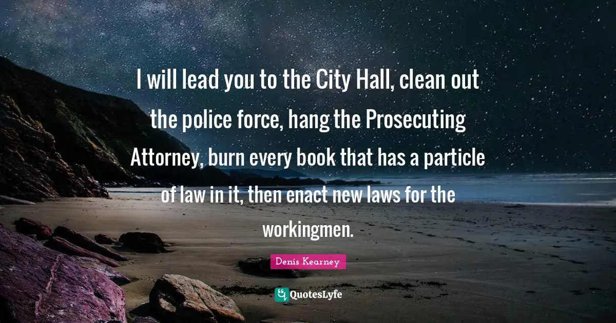I will lead you to the City Hall, clean out the police force, hang the Prosecuting Attorney, burn every book that has a particle of law in it, then enact new laws for the workingmen.