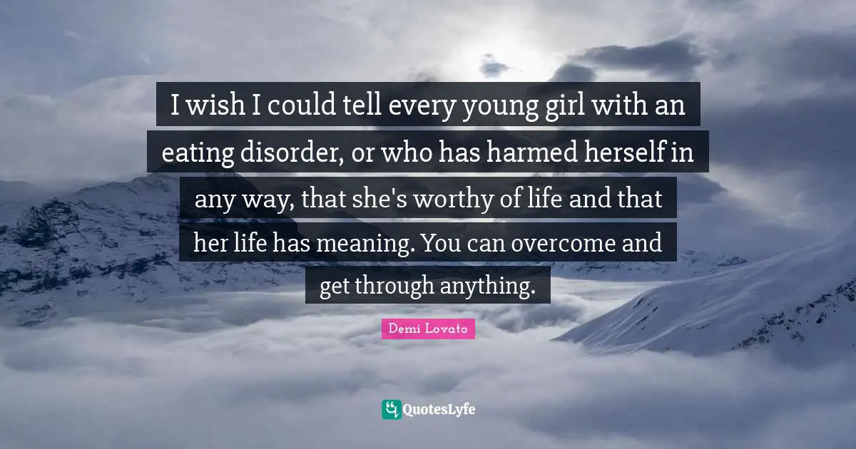 I wish I could tell every young girl with an eating disorder, or who has harmed herself in any way, that she's worthy of life and that her life has meaning. You can overcome and get through anything.