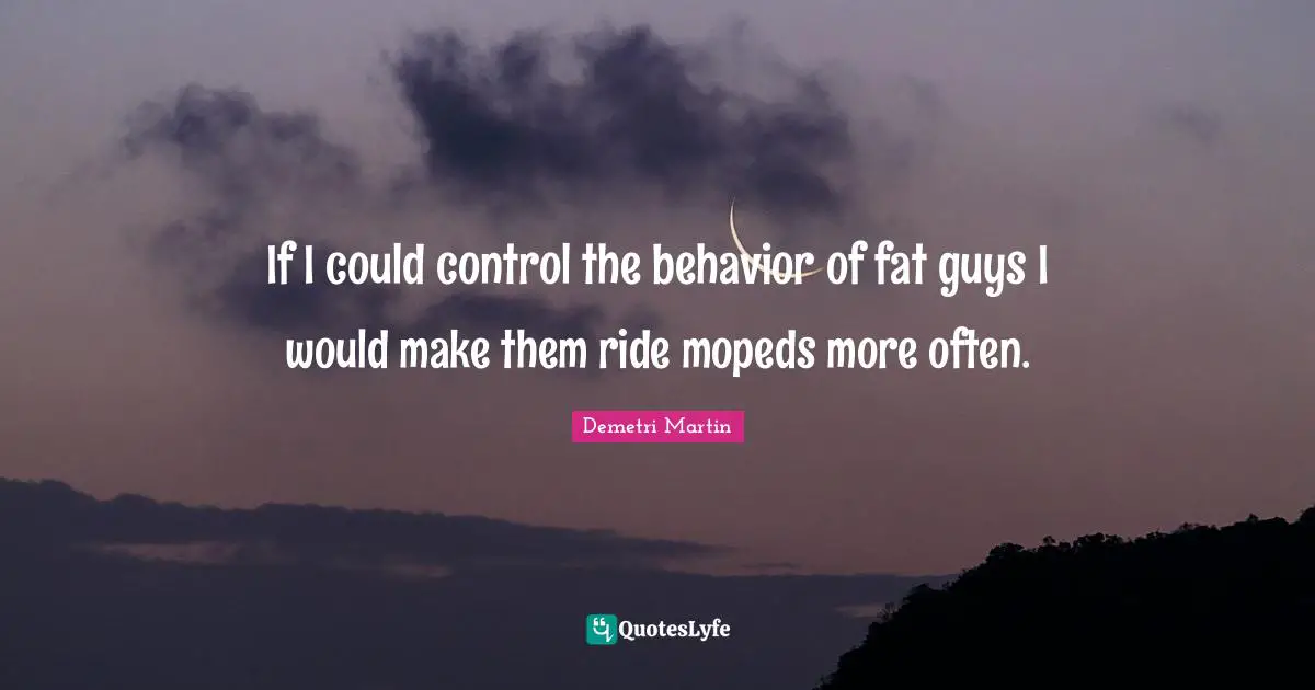 If I could control the behavior of fat guys I would make them ride mopeds more often.