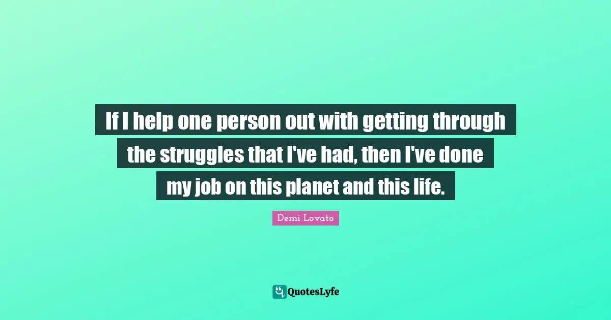 If I help one person out with getting through the struggles that I've had, then I've done my job on this planet and this life.