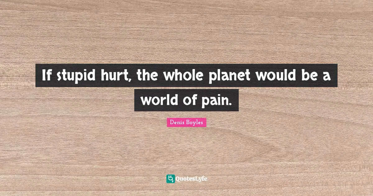 If stupid hurt, the whole planet would be a world of pain.