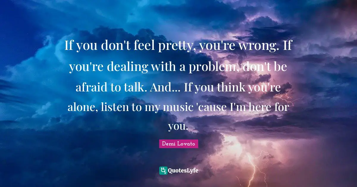 If you don't feel pretty, you're wrong. If you're dealing with a problem, don't be afraid to talk. And... If you think you're alone, listen to my music 'cause I'm here for you.