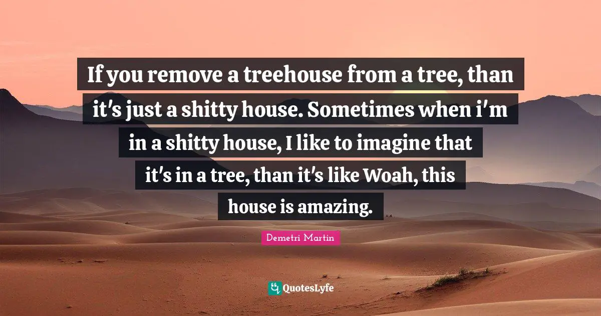 If you remove a treehouse from a tree, than it's just a shitty house. Sometimes when i'm in a shitty house, I like to imagine that it's in a tree, than it's like Woah, this house is amazing.