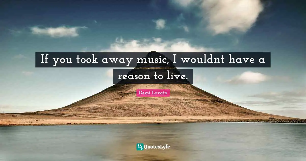 If you took away music, I wouldnt have a reason to live.