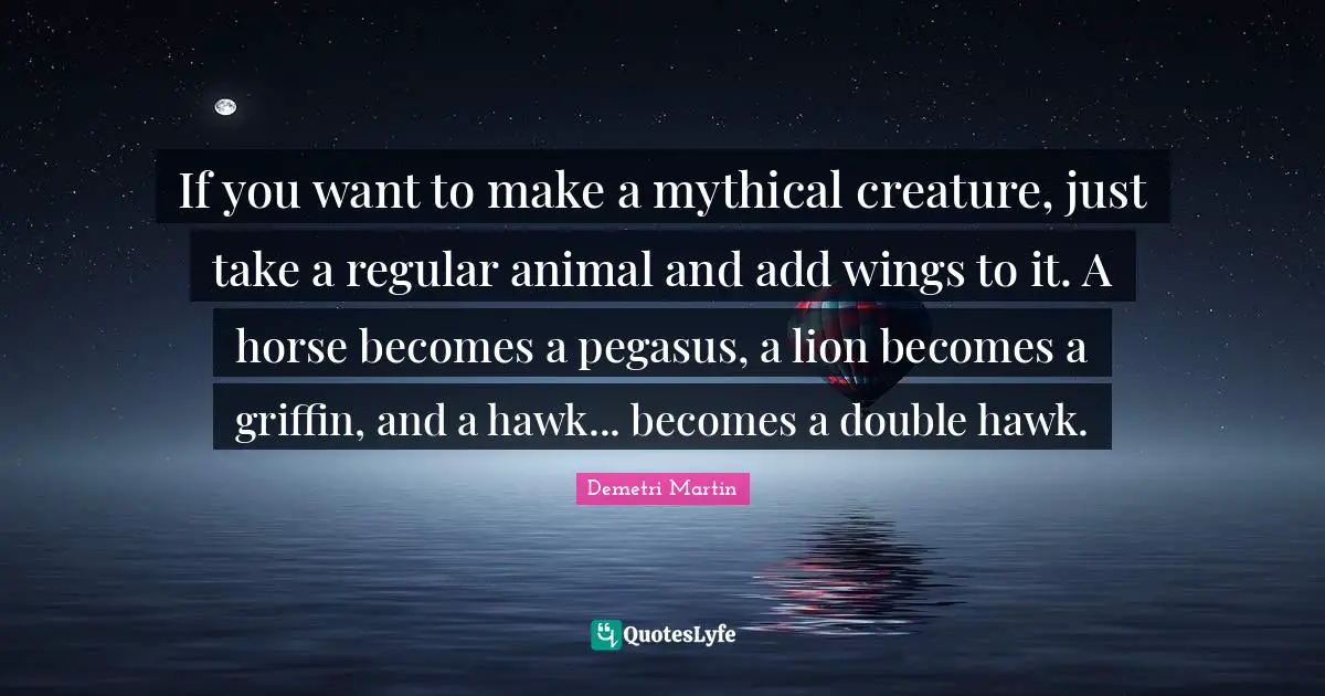 Demetri Martin Quotes: "If you want to make a mythical creature, just take a regular animal and add wings to it. A horse becomes a pegasus, a lion becomes a griffin, and a hawk... becomes a double hawk."
