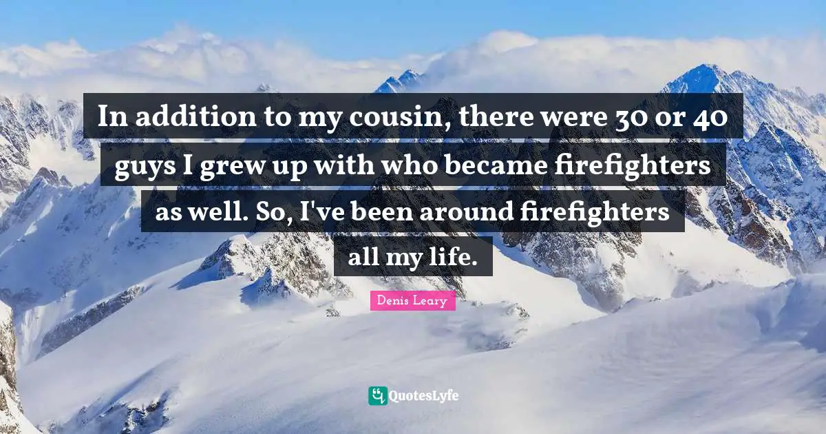 In addition to my cousin, there were 30 or 40 guys I grew up with who became firefighters as well. So, I've been around firefighters all my life.