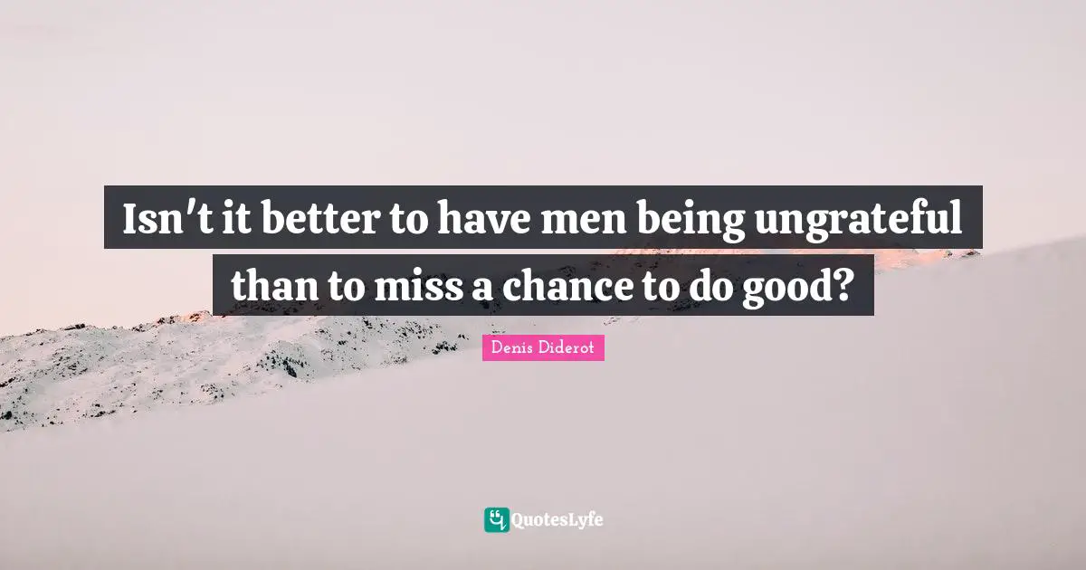 Isn't it better to have men being ungrateful than to miss a chance to do good?