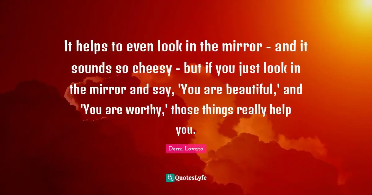 It helps to even look in the mirror - and it sounds so cheesy - but if you just look in the mirror and say, 'You are beautiful,' and 'You are worthy,' those things really help you.