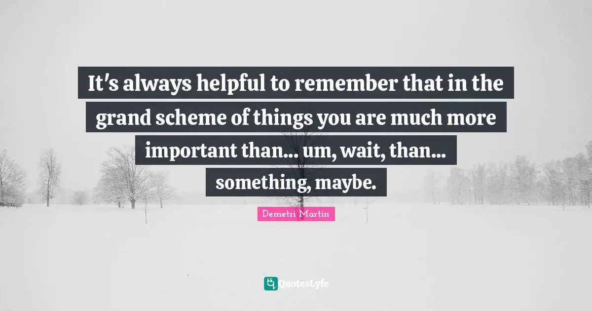 It's always helpful to remember that in the grand scheme of things you are much more important than... um, wait, than... something, maybe.