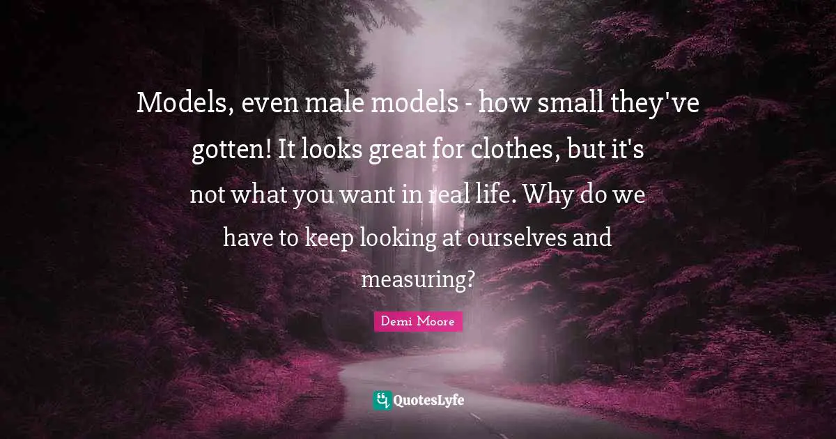 Models, even male models - how small they've gotten! It looks great for clothes, but it's not what you want in real life. Why do we have to keep looking at ourselves and measuring?