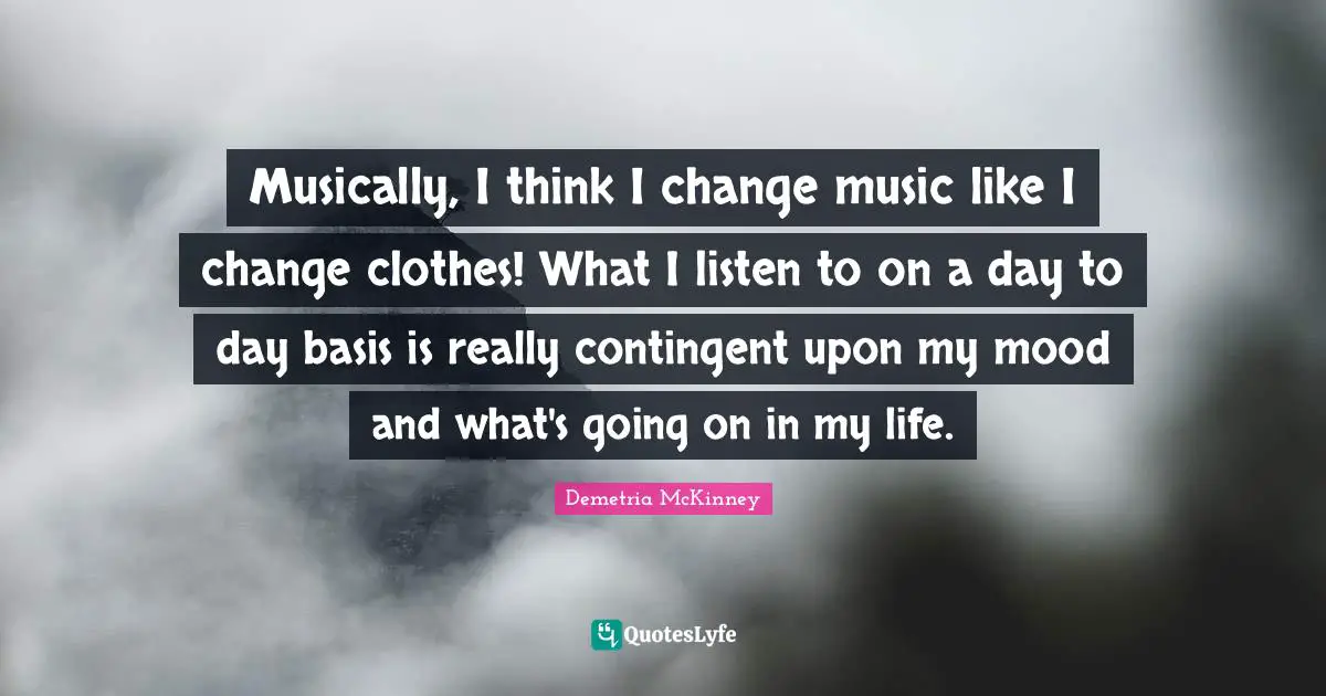 Musically, I think I change music like I change clothes! What I listen to on a day to day basis is really contingent upon my mood and what's going on in my life.