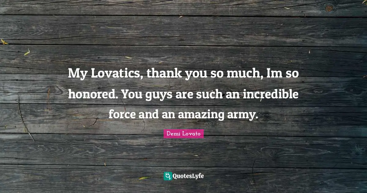My Lovatics, thank you so much, Im so honored. You guys are such an incredible force and an amazing army.