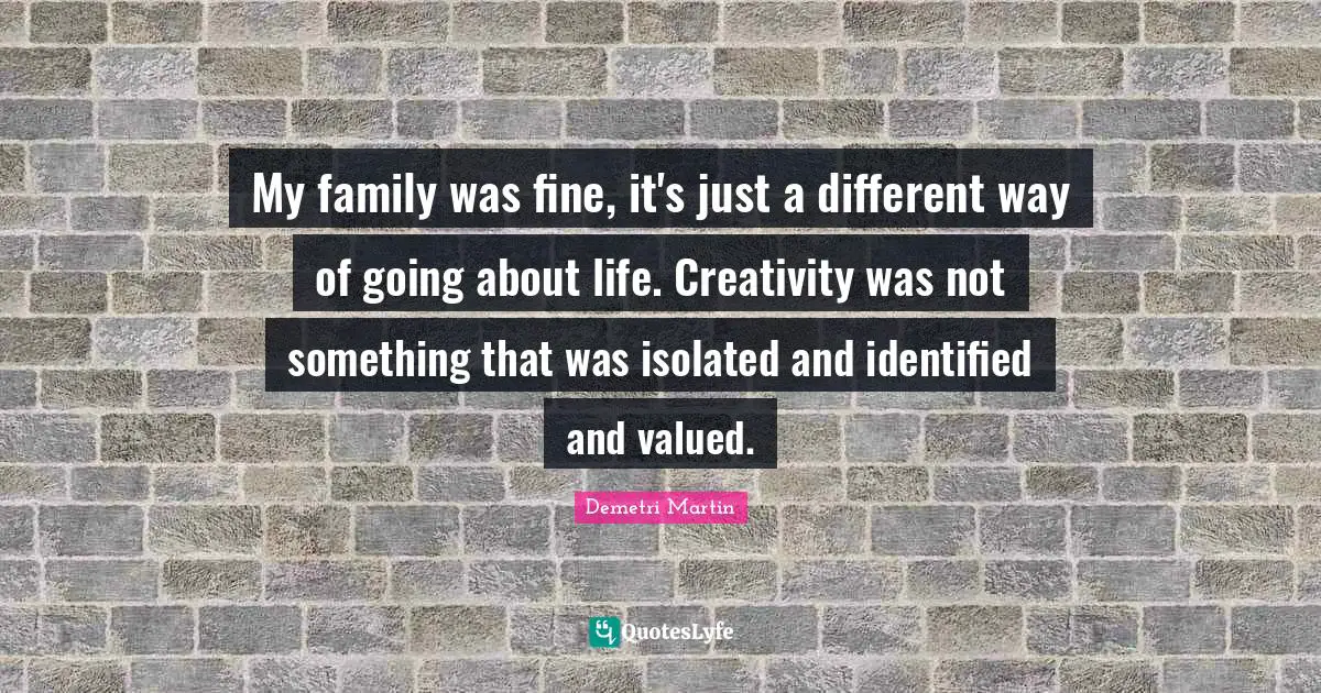 My family was fine, it's just a different way of going about life. Creativity was not something that was isolated and identified and valued.