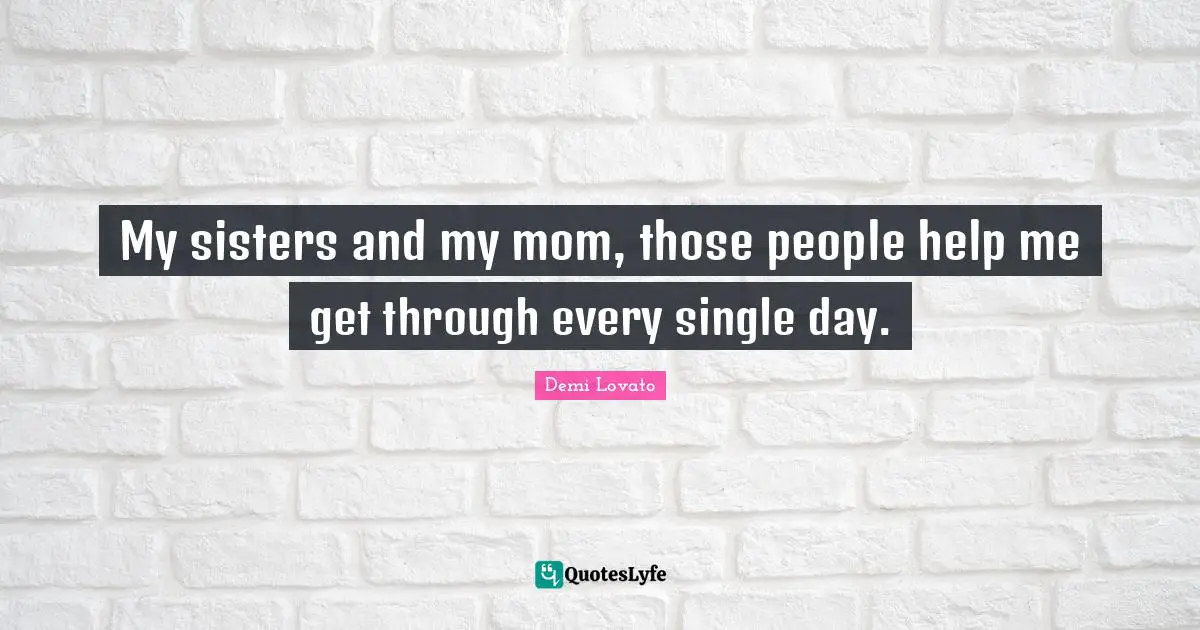 My sisters and my mom, those people help me get through every single day.