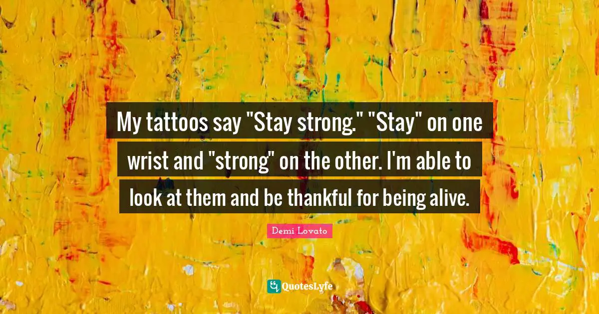 My tattoos say "Stay strong." "Stay" on one wrist and "strong" on the other. I'm able to look at them and be thankful for being alive.
