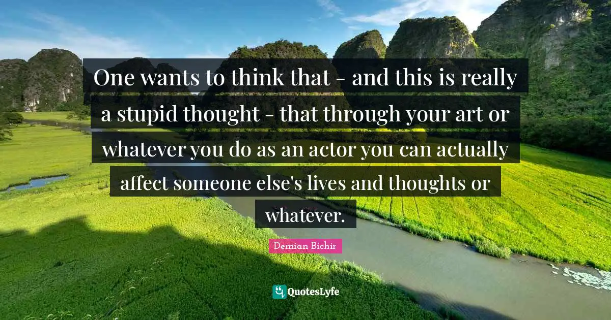 One wants to think that - and this is really a stupid thought - that through your art or whatever you do as an actor you can actually affect someone else's lives and thoughts or whatever.