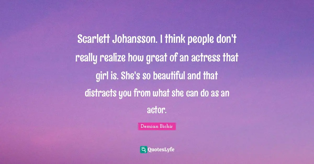 Scarlett Johansson. I think people don't really realize how great of an actress that girl is. She's so beautiful and that distracts you from what she can do as an actor.
