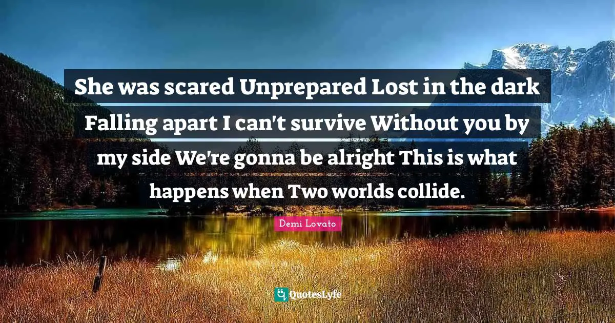 She was scared Unprepared Lost in the dark Falling apart I can't survive Without you by my side We're gonna be alright This is what happens when Two worlds collide.