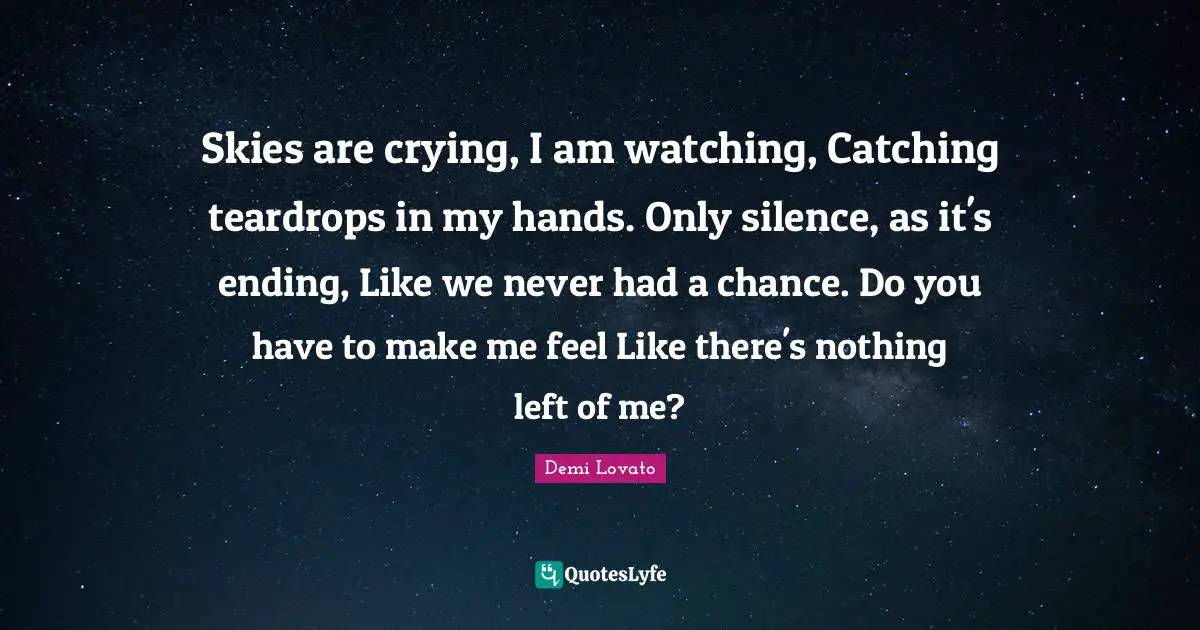 Demi Lovato Quotes: "Skies are crying, I am watching, Catching teardrops in my hands. Only silence, as it's ending, Like we never had a chance. Do you have to make me feel Like there's nothing left of me?"