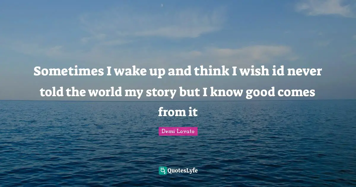 Sometimes I wake up and think I wish id never told the world my story but I know good comes from it