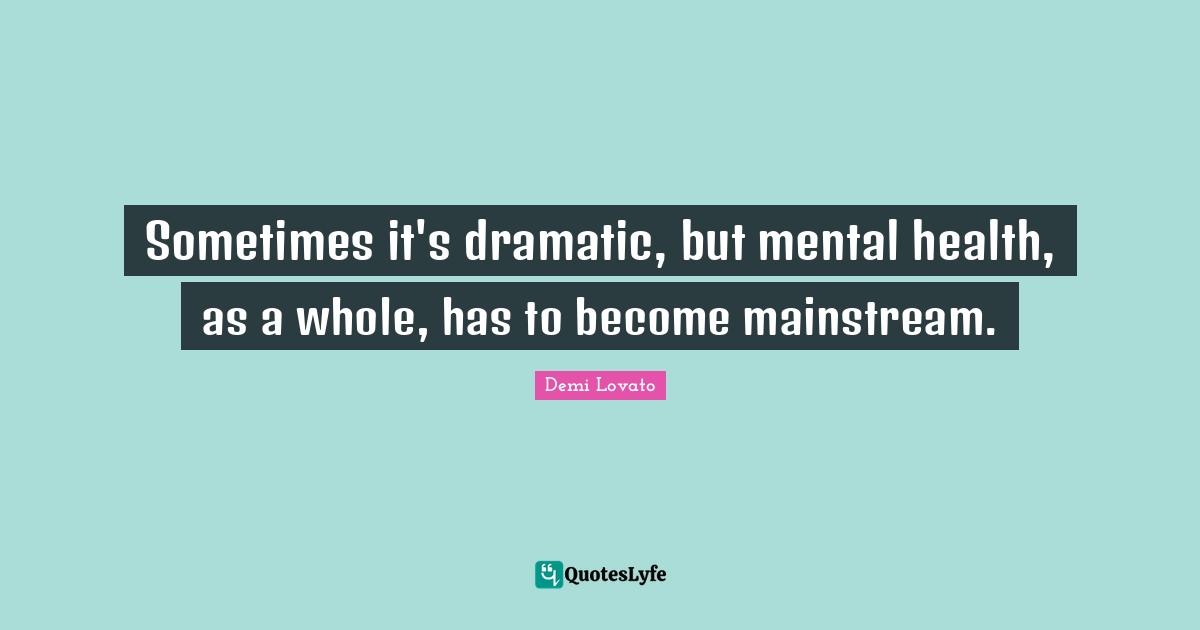 Sometimes it's dramatic, but mental health, as a whole, has to become mainstream.