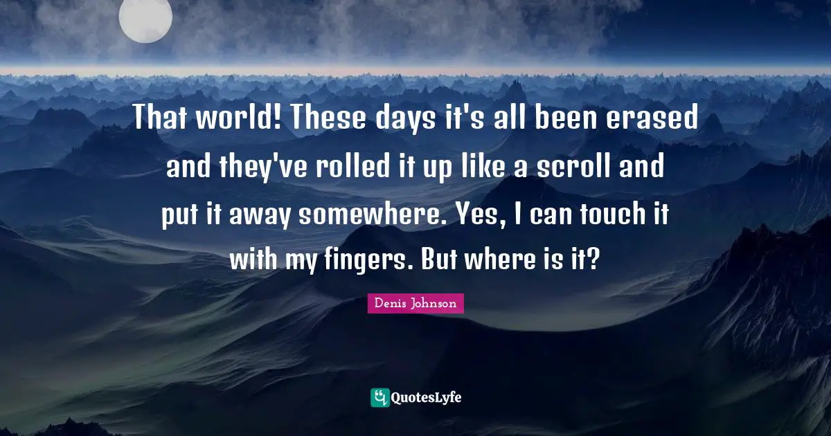 That world! These days it's all been erased and they've rolled it up like a scroll and put it away somewhere. Yes, I can touch it with my fingers. But where is it?