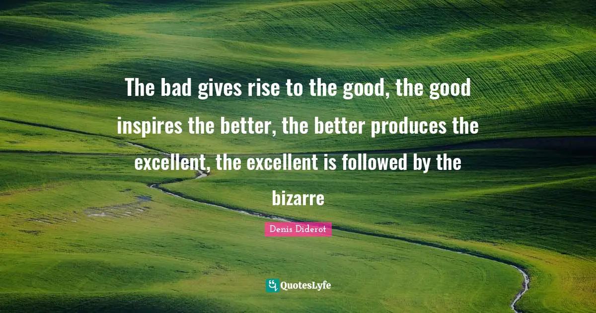 The bad gives rise to the good, the good inspires the better, the better produces the excellent, the excellent is followed by the bizarre