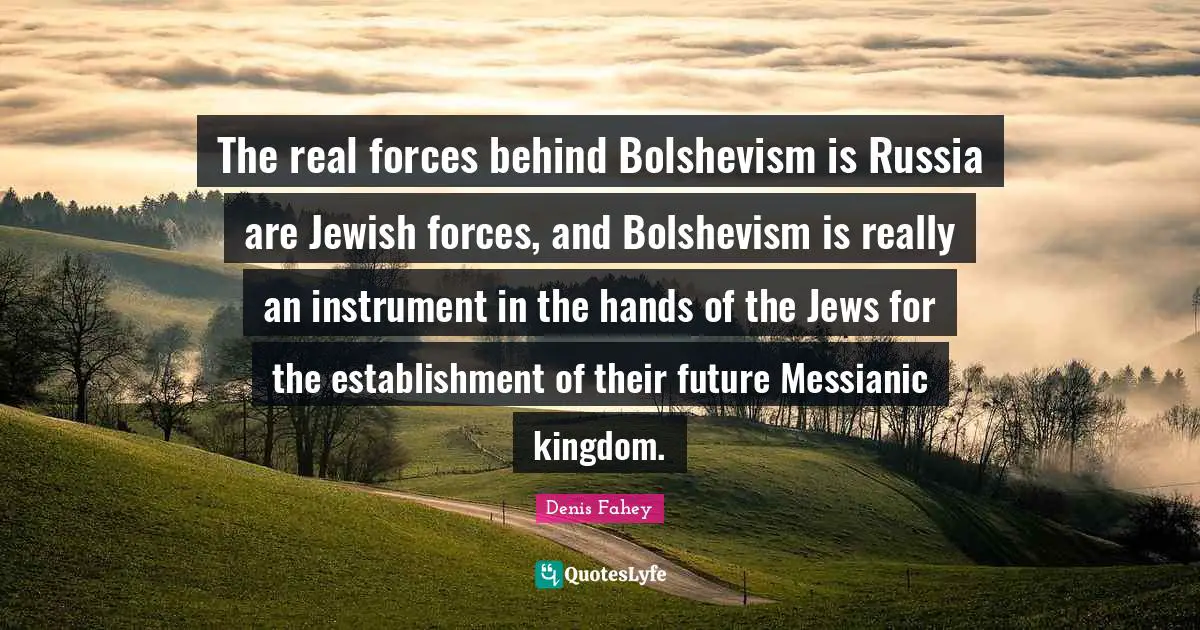 The real forces behind Bolshevism is Russia are Jewish forces, and Bolshevism is really an instrument in the hands of the Jews for the establishment of their future Messianic kingdom.