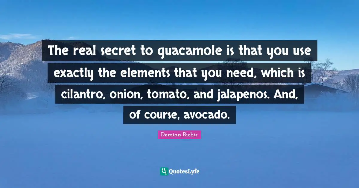Elements Quotes: "The real secret to guacamole is that you use exactly the elements that you need, which is cilantro, onion, tomato, and jalapenos. And, of course, avocado."