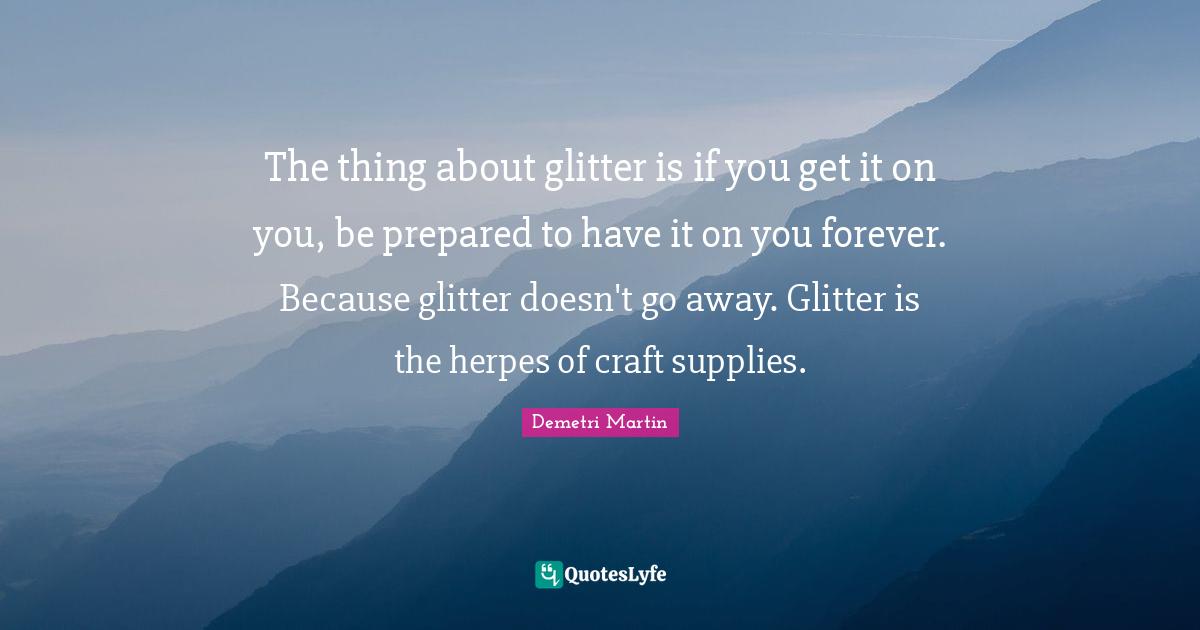 Glitter Quotes: "The thing about glitter is if you get it on you, be prepared to have it on you forever. Because glitter doesn't go away. Glitter is the herpes of craft supplies."