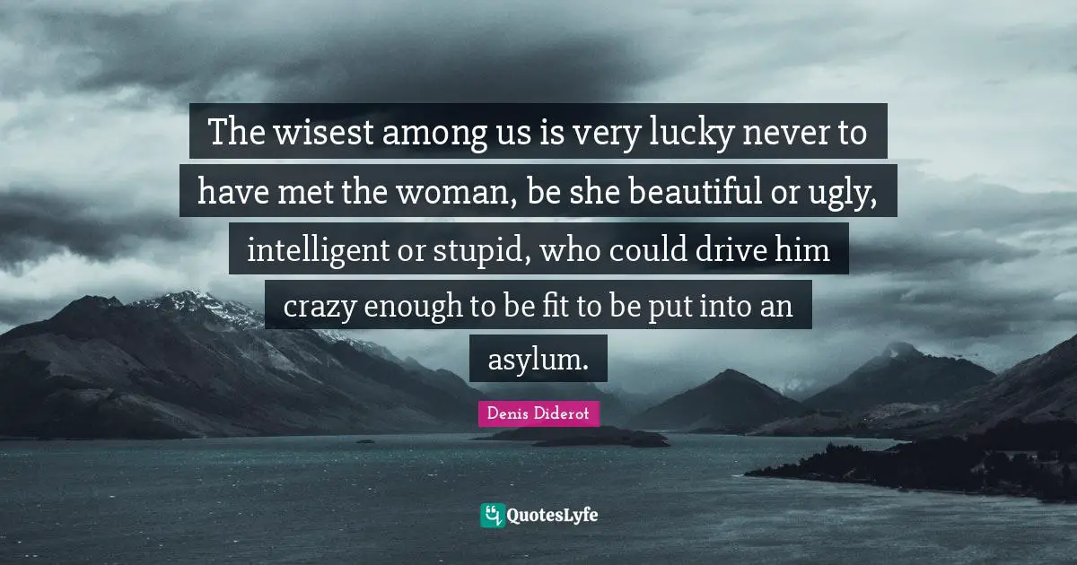 The wisest among us is very lucky never to have met the woman, be she beautiful or ugly, intelligent or stupid, who could drive him crazy enough to be fit to be put into an asylum.