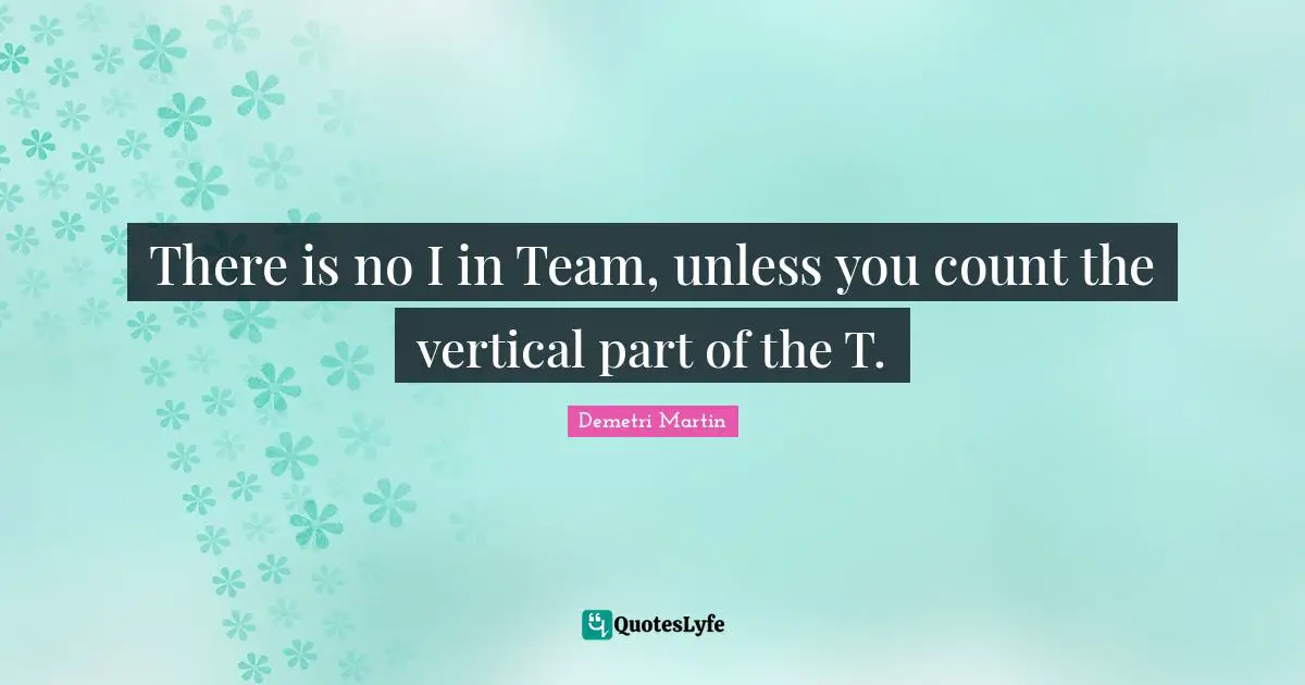 There is no I in Team, unless you count the vertical part of the T.