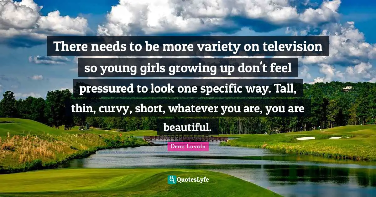 There needs to be more variety on television so young girls growing up don't feel pressured to look one specific way. Tall, thin, curvy, short, whatever you are, you are beautiful.