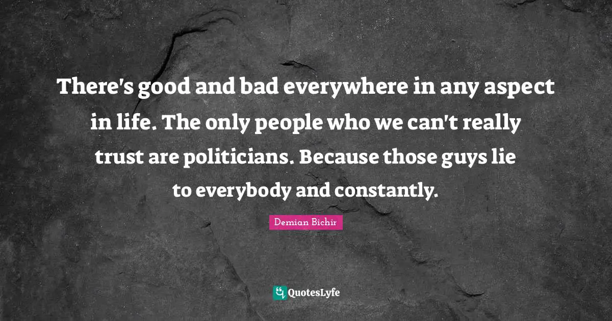 There's good and bad everywhere in any aspect in life. The only people who we can't really trust are politicians. Because those guys lie to everybody and constantly.