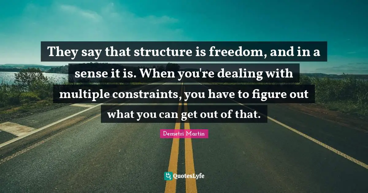 They say that structure is freedom, and in a sense it is. When you're dealing with multiple constraints, you have to figure out what you can get out of that.