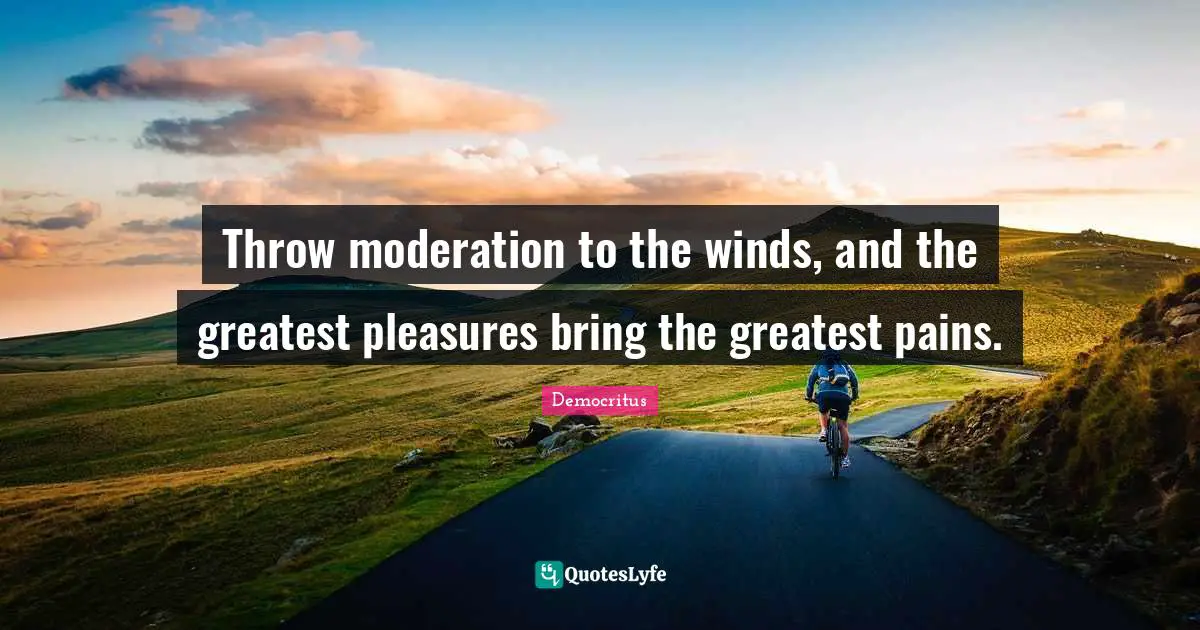 Throw moderation to the winds, and the greatest pleasures bring the greatest pains.