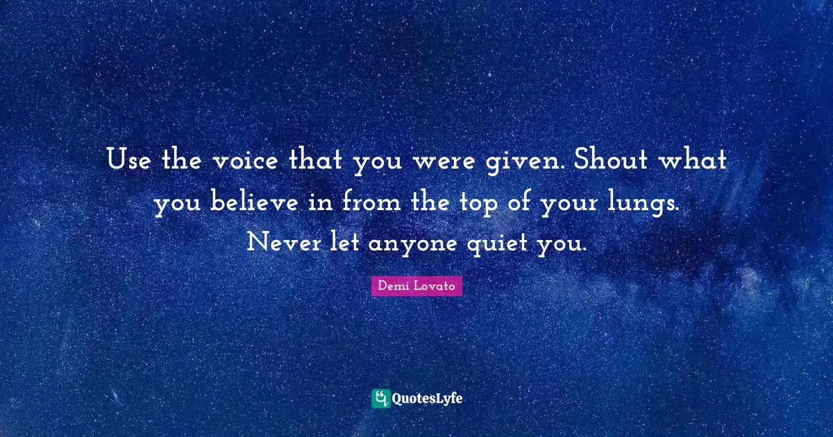 Use the voice that you were given. Shout what you believe in from the top of your lungs. Never let anyone quiet you.