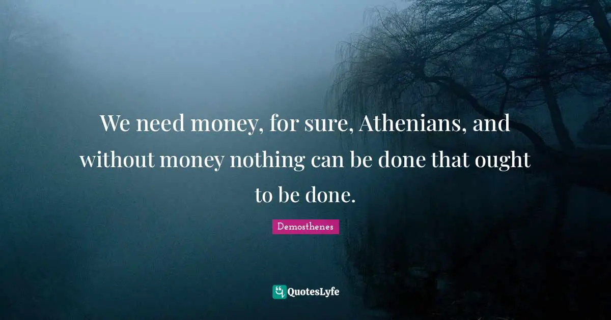 We need money, for sure, Athenians, and without money nothing can be done that ought to be done.