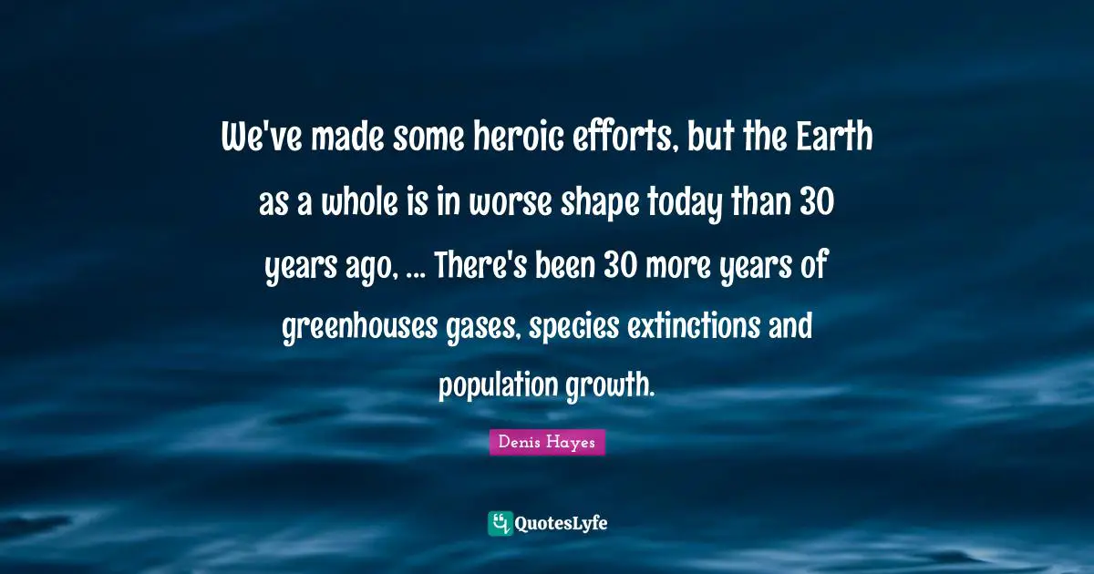We've made some heroic efforts, but the Earth as a whole is in worse shape today than 30 years ago, ... There's been 30 more years of greenhouses gases, species extinctions and population growth.