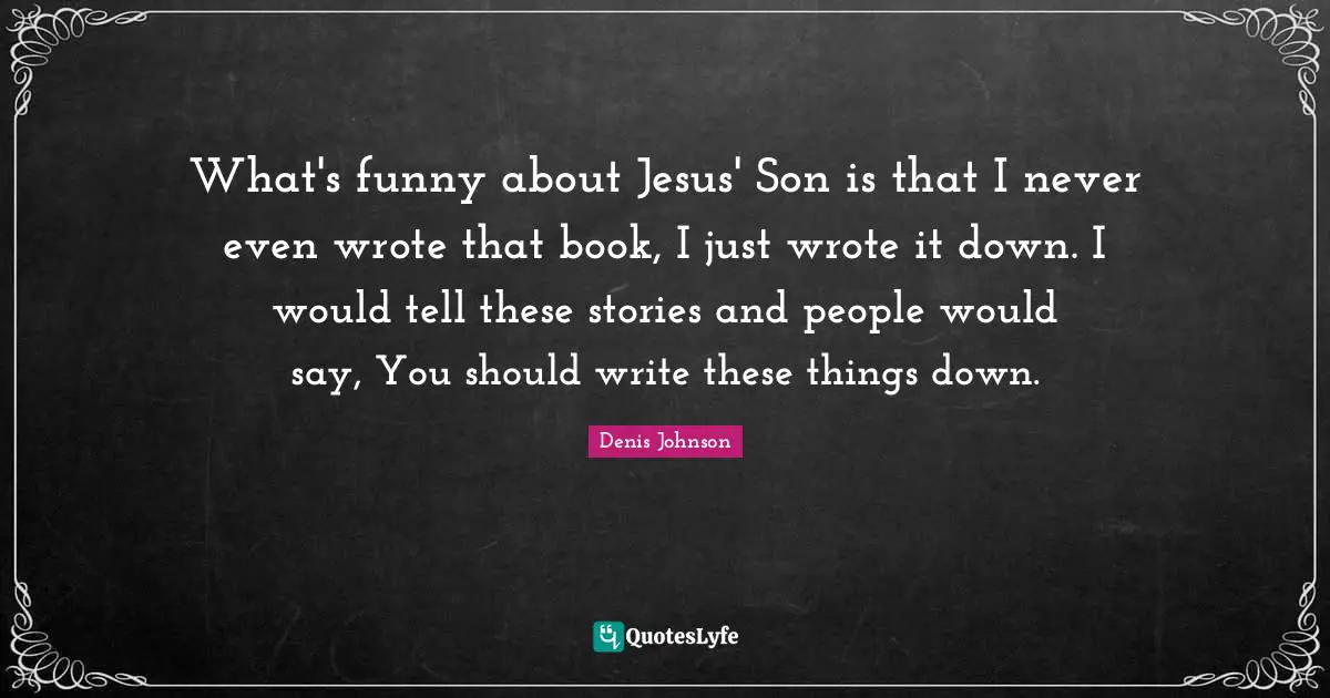Denis Johnson Quotes: "What's funny about Jesus' Son is that I never even wrote that book, I just wrote it down. I would tell these stories and people would say, You should write these things down."